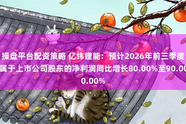 操盘平台配资策略 亿纬锂能：预计2026年前三季度归属于上市公司股东的净利润同比增长80.00%至90.00%