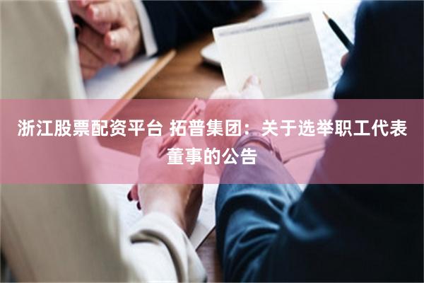 浙江股票配资平台 拓普集团：关于选举职工代表董事的公告